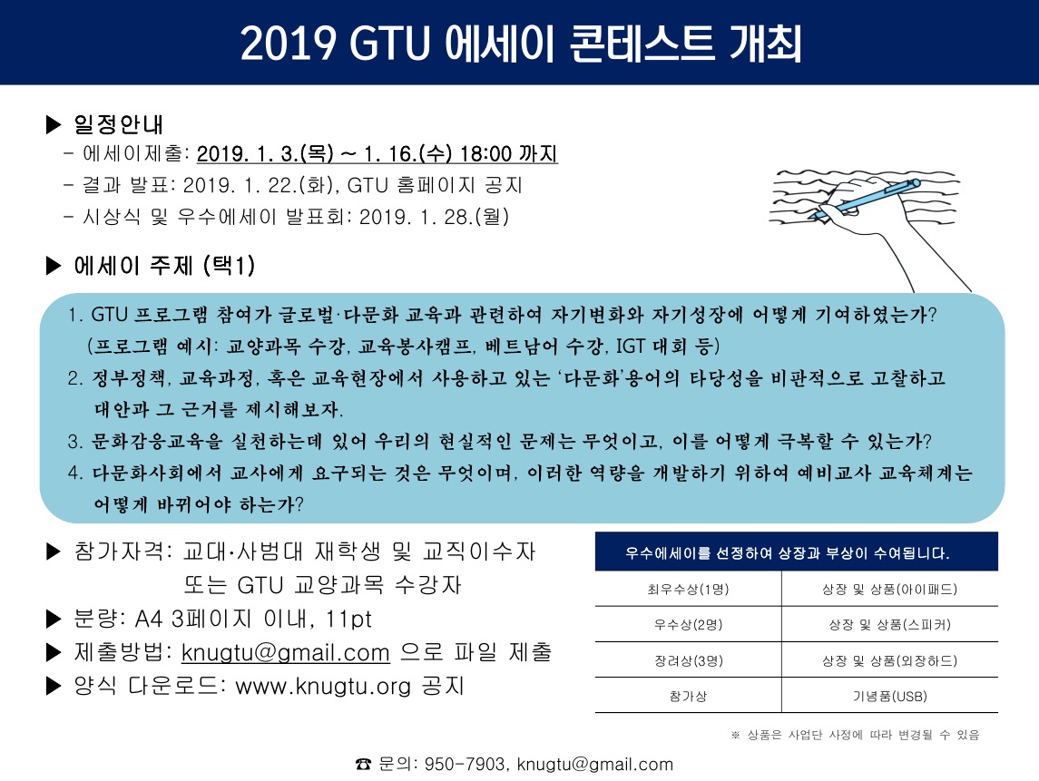 2019 GTU 에세이 콘테스트 개최

일정안내
-에세이제출: 2019. 1. 3.(목) ~ 1. 16.(수) 18:00까지
-결과 발표: 2019. 1. 22.(화), GTU 홈페이지 공지
-시상식 및 우수에세이 발표회: 2019. 1. 28.(월)

에세이 주제(택1)
1. GTU 프로그램 참여가 글로벌,다문화 교육과 관련하여 자기변화와 자기성장에 어떻게 기여하였는가? (프로그램 예시: 교양과목 수강, 교육봉사캠프, 베트남어 수강, IGT 대회 등)
2. 정부정책, 교육과정, 혹은 교육현장에서 사용하고 있는 ‘다문화’용어의 타당성을 비판적으로 고찰하고 대안과 그 근거를 제시해보자.
3. 문화감응교육을 실천하는데 있어 우리의 현실적인 문제는 무엇이고, 이를 어떻게 극복할 수 있는가?
4. 다문화사회에서 교사에게 요구되는 것은 무엇이며, 이러한 역량을 개발하기 위하여 예비교사 교육체계는 어떻게 바뀌어야 하는가?

참가자격: 교대,사범대 재학생 및 교직이수자 또는 GTU 교양과목 수강자
분량: A4 3페이지 이내, 11pt
제출방법: knugtu@gmail.com 으로 파일 제출
양식 다운로드: www.knugtu.org 공지

우수에세이를 선정하여 상장과 부상이 수여됩니다.
최우수상(1명): 상장 및 상품(아이패드)
우수상(2명): 상장 및 상품(스피커)
장려상(3명): 상장 및 상품(외장하드)
참가상: 기념품(USB)
*상품은 사업단 사정에 따라 변경될 수 있음

문의: 950-7903, knugtu@gmail.com
