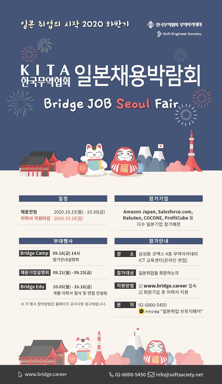 일본 취업의 시작 2020 하반기 KITA 한국무역협회 일본채용박람회
Bridge JOB Seoul Fair

[일정]
채용전형 : 2020. 10. 19.(월) ~ 10. 30.(금)
이력서 지원마감 : 2020. 10. 18.(일)

[참가기업]
 : Amazon Japan, Salesforce.com, Rakuten, COCONE, ProfitCube 등 다수 일본기업 참가예정

[부대행사]
Bridge Camp : 9. 18.(금) 14시 참가안내 설명회
채용기업설명회 : 9. 21.(월) ~ 9. 25.(금)
Bridge Edu : 10. 5.(월) ~ 10. 16.(금) 개별 이력서 첨삭 및 면접 컨설팅
※ 각 행사 참여방법은 홈페이지 공지사항 참고바랍니다.

[참가안내]
장소 : 삼성동 코엑스 4층 무역아카데미 ICT 교육센터(온라인 면접)
참가대상 : 일본취업을 희망하는자
지원방법 : 1) www.bridge.career 접속 2) 회원가입 후 이력서 지원
문의 : 02-6000-5450 / 카카오채널 일본취업 브릿지페어 / 메일: info@softsociety.net
주최 : 한국무역협회 무역아카데미 Soft Engineer Society

www.bridge.career
02-6000-5450
info@softsociety.net