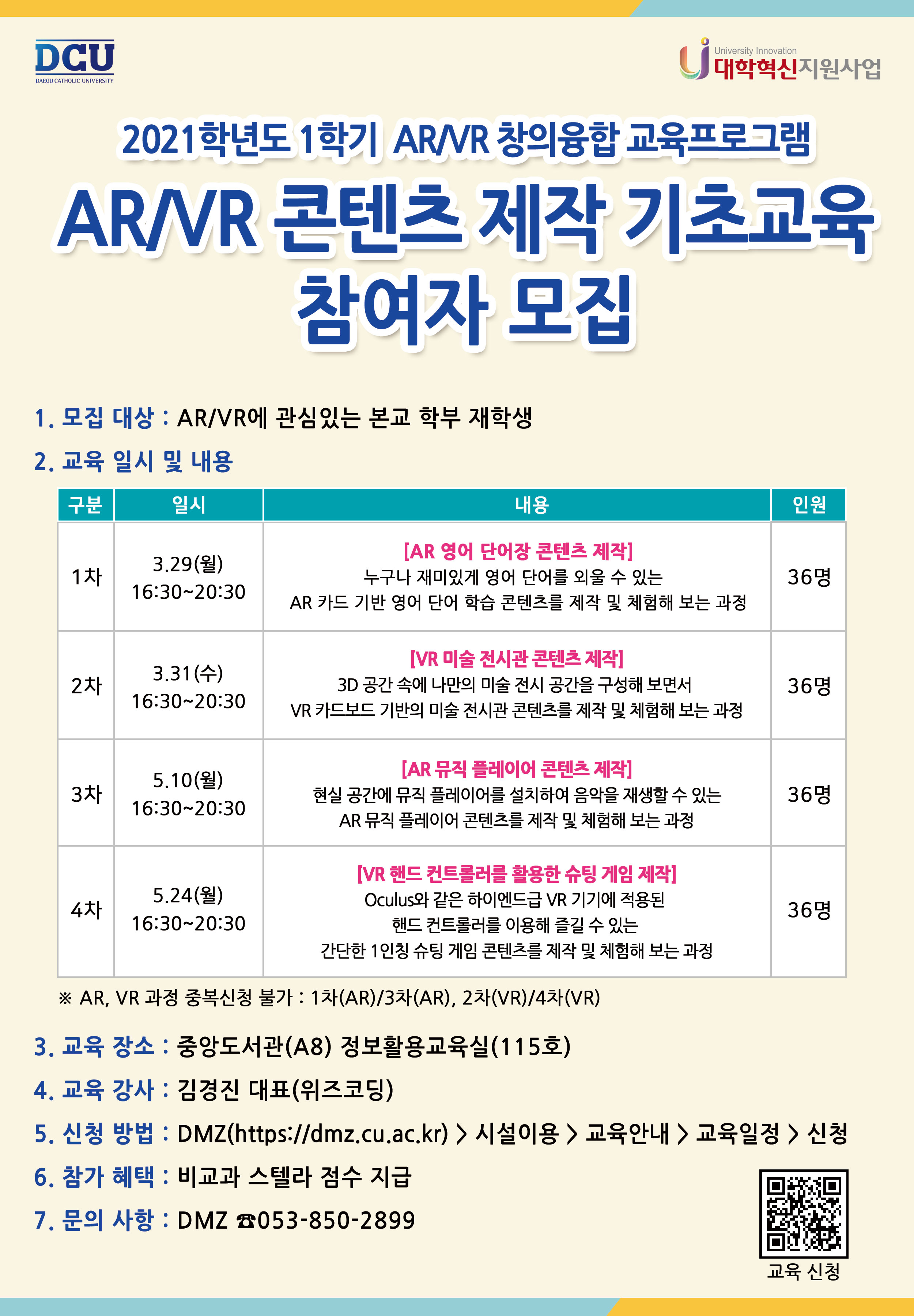 021학년도 1학기 AR/VR 창의융합 교육프로그램
AR/VR 콘텐츠 제작 기초교육 참여자 모집


1. 모집대상 : AR/VR에 관심 있는 본교 학부 재학생
2. 교육 일시 및 내용

구분                          일시                                                     주제(안)                                                               인원
1차                         3.29(월)               [AR 영어 단어장 콘텐츠 제작]                                                                         36명
                         16:30~20:30              - 누구나 재미있게 영어 단어를 외울 수 있는 AR 카드 
                                                        기반 영어 단어 학습 콘텐츠를 제작 및 체험해 보는 과정
                          
2차                       3.31(수)                  [VR 미술 전시관 콘텐츠 제작]                                                                        36명
                        16:30~20:30                - 3D 공간 속에 나만의 미술 전시 공간을 하나씩 구성해 보면서 
                                                         VR 카드보드 기반의 미술 전시관 콘텐츠를 제작 및 체험해 보는 과정


3차                      5.10(월)                   [AR 뮤직 플레이어 콘텐츠 제작]                                                                     36명
                        16:30~20:30               - 현실 공간에 뮤직 플레이어를 설치하여 음악을 재생할 수 있는 
                                                        AR 뮤직 플레이어 콘텐츠를 제작 및 체험해 보는 과정


4차                      5.24(월)                   [VR 핸드 컨트롤러를 활용한 슈팅 게임 제작]                                                       36명
                       16:30~20:30                 - Oculus와 같은 하이엔드급 VR 기기에 적용된 핸드 컨트롤러를 이용해 
                                                         즐길 수 있는 간단한 1인칭 슈팅 게임 콘텐츠를 제작 및 체험해 보는 과정


* AR, VR 과정 중복신청 불가 : 1차(AR)/3차(AR), 2차(VR)/4차(VR)


3. 교육 장소 : 중앙도서관(A8) 정보활용교육실(115호)
4. 교육 강사 : 김경진 대표(위즈코딩)
5. 신청 방법 : DMZ(https://dmz.cu.ac.kr) > 시설 이용 > 교육 안내 > 교육 일정 > 신청
6. 참가 혜택 : 비교과 스텔라 점수 부여
7. 문의 사항 : DMZ(053-850-3378)