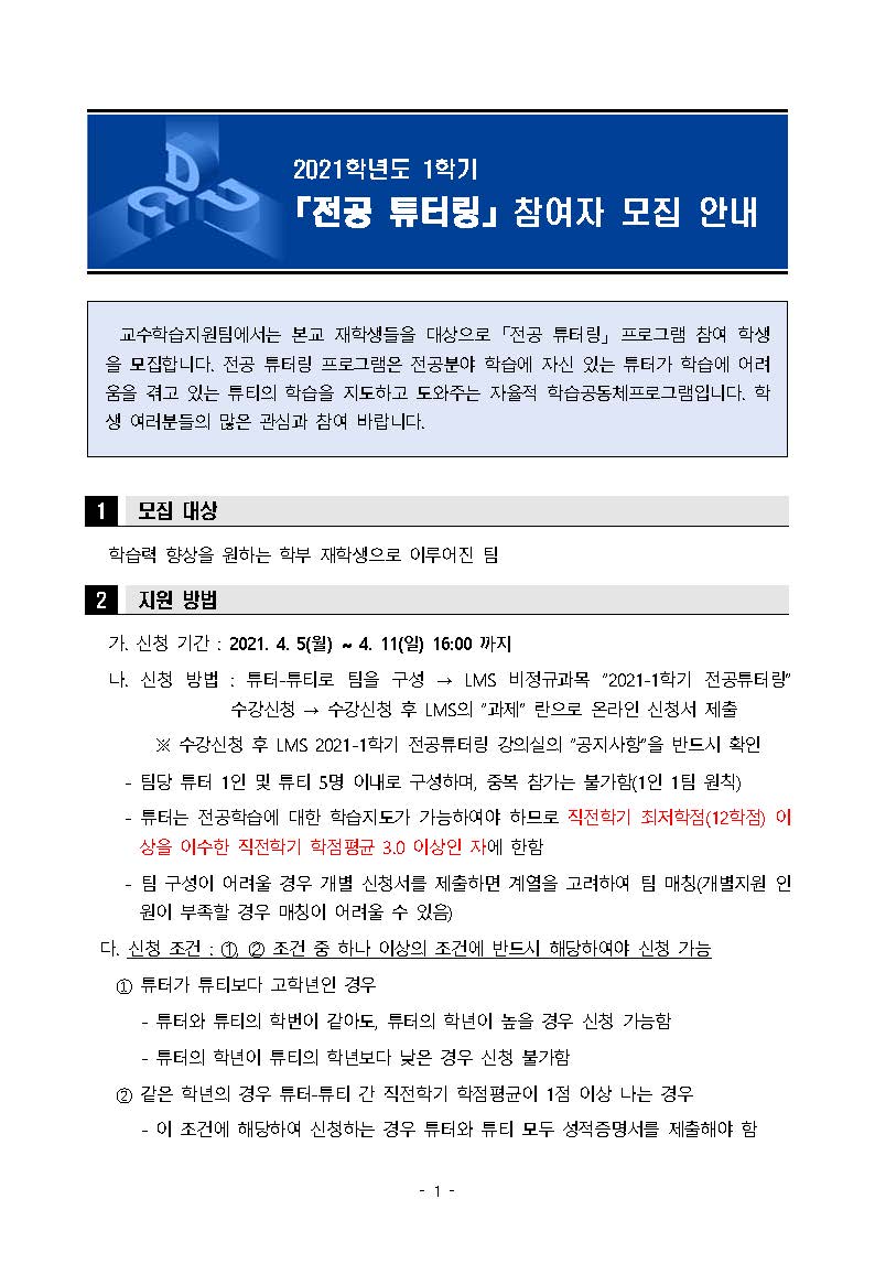 교수학습지원팀에서는 본교 재학생들을 대상으로 「전공 튜터링」 프로그램 참여 학생을 모집합니다. 전공 튜터링 프로그램은 전공분야 학습에 자신 있는 튜터가 학습에 어려움을 겪고 있는 튜티의 학습을 지도하고 도와주는 자율적 학습공동체프로그램입니다. 학생 여러분들의 많은 관심과 참여 바랍니다.

모집대상: 학습력 향상을 원하는 학부 재학생으로 이루어진 팀

지원방법: 가. 신청 기간 : 2021. 4. 5(월) ~ 4. 11(일) 16:00 까지
   나. 신청 방법 : 튜터-튜티로 팀을 구성 → LMS 비정규과목 “2021-1학기 전공튜터링”    수강신청 → 수강신청 후 LMS의 “과제” 란으로 온라인 신청서 제출
         ※ 수강신청 후 LMS 2021-1학기 전공튜터링 강의실의 “공지사항”을 반드시 확인
     - 팀당 튜터 1인 및 튜티 5명 이내로 구성하며, 중복 참가는 불가함(1인 1팀 원칙) 
     - 튜터는 전공학습에 대한 학습지도가 가능하여야 하므로 직전학기 최저학점(12학점) 이상을 이수한 직전학기 학점평균 3.0 이상인 자에 한함
     - 팀 구성이 어려울 경우 개별 신청서를 제출하면 계열을 고려하여 팀 매칭(개별지원 인원이 부족할 경우 매칭이 어려울 수 있음)
  다. 신청 조건 : ?, ? 조건 중 하나 이상의 조건에 반드시 해당하여야 신청 가능
    ① 튜터가 튜티보다 고학년인 경우
       - 튜터와 튜티의 학번이 같아도, 튜터의 학년이 높을 경우 신청 가능함
       - 튜터의 학년이 튜티의 학년보다 낮은 경우 신청 불가함
    ② 같은 학년의 경우 튜터-튜티 간 직전학기 학점평균이 1점 이상 나는 경우
       - 이 조건에 해당하여 신청하는 경우 튜터와 튜티 모두 성적증명서를 제출해야 함

   라. 제출 서류
    ① 신청서 및 학습계획서
    ② 튜터 성적증명서(직전학기 성적 평균 3.5 이상 지원가능)
    ③ 튜터, 튜티 같은 학년의 경우 튜터, 튜티 성적증명서 모두 제출※ 성적증명서는 A3_수업학적팀 종합민원실에서 발급 가능

활동안내: 가. 활동 기간 : 2021. 4. 19(월) ~ 5. 31(월) / 6주
   나. 활동 시간 : 1회 최소 1시간 이상, 최대 2시간 이하의 활동을 기간 내 총 20시간 의무                   적으로 실시
     - 활동 시간은 1시간(60분) 단위로만 인정되며 분단위는 인정 안 됨       (실제 활동 시간이 1시간 40분이어도 인정되는 활동 시간은 1시간임)
     - 1회 최대 인정 활동 시간은 2시간(120분)으로 제한함       (실제 활동 시간이 3시간이어도 인정되는 활동 시간은 2시간임)
     - 매 활동마다 활동일지를 작성하여 제출하여야 함
     - 예시 1) 2시간×10회=20시간 → 이 경우 활동일지 10회분 제출            2) (2시간×8회)+(1시간×4회)=20시간 → 이 경우 활동일지 12회분 제출            3) 1시간×20회=20시간 → 이 경우 활동일지 20회분 제출
   다. 활동 내용 : 활동마감 후 활동일지 제출, 최종 결과보고서 제출(LMS로 제출)
     - 코로나19 확산 방지를 위하여 대면활동은 지양하고 강의지원시스템, 이메일, 메신저 등을 활용한 온라인 활동을 권장함
     - 활동 방법에 대한 자세한 사항은 강의지원시스템 공지사항 참조
     - 최종 결과보고서, 활동일지는 2021. 6. 11(금) 16:00 까지 LMS “과제”로 제출

선정기준 및 방법:가. 선정 기준 
      
구분                                                       내용                                       배점 
참여 동기의 명확성              - 활동 필요성과 타당성                                        30
학습목표 및 계획의 구체성     - 학습을 통해 달성하고자 하는 목적의 명확성           40
                                       - 각 주차별 운영 및 학습방법의 구체성

기대효과                           - 우수성과 도출 가능성                                          30


   나. 선정 방법
     - 심사 결격사유(튜터 자격미달, 중복참가 등)에 해당하는 팀을 제외 후 심사하여 선정함
     - 동점인 경우 다전공(융합전공, 복수전공, 부전공) 학생이 포함된 팀을 우선 선발함
   다. 선정 발표
     - 2021. 4. 16(금) 이전 강의지원시스템 공지 및 개별 문자 발송

활동혜택: 가. 튜터에게 활동비(장학금) 지급(200,000원) 
       ※ 활동 시간(20시간 이상) 및 활동 내용을 준수하지 못한 경우, 또는 휴학 등 기타 당해학기 장학금 지급 결격사유 발생 시 지급되지 않을 수 있음
   나. 활동 팀은 ‘학습지원 프로그램 우수사례 공모전’ 참가 자격 부여
       ※ 우수 사례로 선정될 시 상금 수여
   다. 참여한 튜터 및 튜티 모든 학생들에게 비교과 스텔라 지급 

 관련문의: 교수학습지원팀 850-3374