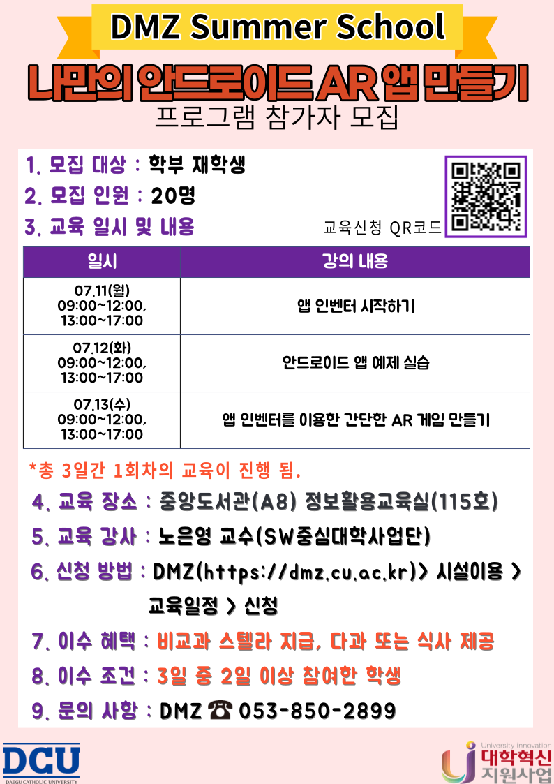 1. 모집대상 : 학부 재학생            
2. 모집인원 : 20명
3. 교육일시 및 내용
일시: 07.11(월) ~ 07.13(수) 09:00~12:00, 13:00~17:00
내용: 앱 인벤터 시작하기, 안드로이드 앱 예제 실습, 앱 인벤터를 이용한 간단한 AR 게임 만들기

 *총 3일간 1회차의 교육이 진행 됨. 
4. 교육 장소 : 중앙도서관(A8) 정보활용교육실(115호)
5. 교육 강사 : 노은영 교수 (SW중심대학사업단)
6. 신청 방법 : DMZ(https://dmz.cu.ac.kr) > 시설 이용 > 교육 일정 > 신청
7. 이수 혜택 : 비교과 스텔라 점수 지급, 다과 또는 식사 제공
7. 이수 조건 : 3일 중 2일 이상 참여한 학생
8. 문의 사항 : DMZ ☎053-850-2899