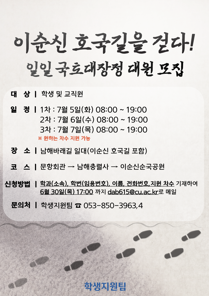 「이순신 호국길을 걷다」 일일 국토대장정 대원 추가 모집
대상 : 학생 및 교직원
일정 : 1차 - 7월 5일(화) 8시 ~ 19시, 2차 - 7월 6일(수) 8시 ~ 19시, 3차 - 7월 7일(목) 8시 ~ 19시
장소 : 남해바래길 일대(이순신 호국길 포함)
코스 : 문항회관, 남해충렬사, 이순신순국공원
신청방법 : 학과(소속), 학번(임용번호), 이름, 전화번호, 지원 차수 기재하여 6월 30일(목) 17:00까지 dab615@cu.ac.kr로 메일
문의처 : 학생지원팀 053-850-3963,4