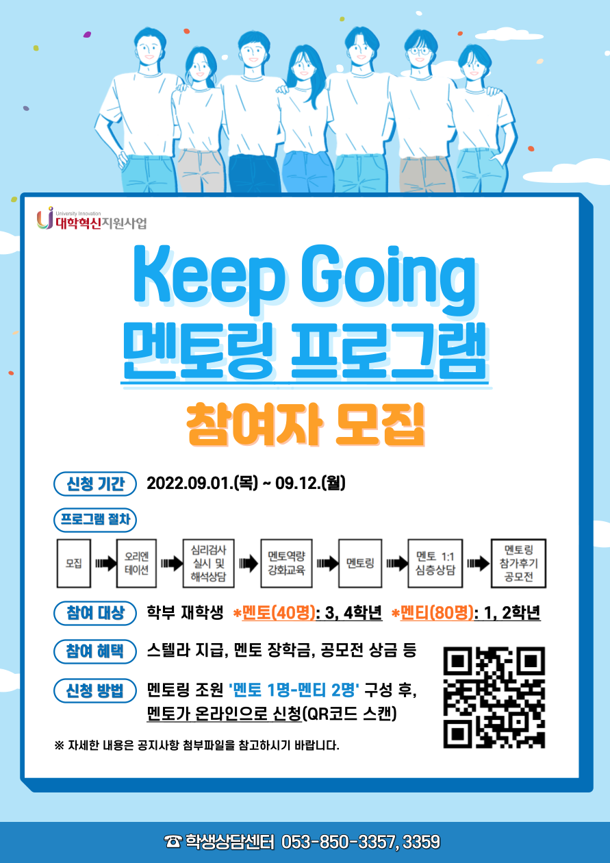 대구가톨릭대학교 학생상담센터
2022학년도 Keep Going 멘토링 프로그램 안내

Keep Going 멘토링 프로그램은 멘토(학부 3, 4학년)와 멘티(학부 1, 2학년)가 1:1로 대화를 통하여 다양한 고민을 나누면서 적절한 해결책을 함께 찾아보고 적용해 보는 또래상담 프로그램입니다. 
멘티는 멘토와의 멘토링을 통하여 대학생활 및 전공 적응력을 향상시킬 수 있을 뿐만 아니라 긍정적인 대인관계 경험을 통하여 자아존중감과 자신감을 고취시킬 수 있습니다. 멘토 또한 멘티와의 멘토링 성공경험을 통하여 인격적 성숙과 함께 자신감을 증진해 나갈 수 있습니다. 
더불어 성장하고 발전해 나가는 Keep Going 멘토링 프로그램에 재학생 여러분의 적극적인 참여를 바랍니다.

Keep Going 프로그램 운영 일정(2022년 9월~12월)
신청서 접수
2022. 09. 01(목) ~ 09. 12(월)
선발자 공지
2022. 09. 15(목) 
오리엔테이션(멘토·멘티 필수 참석) 
2022. 09. 19(월) 오후 5시  
심리검사
2022. 09. 19(월) ~ 09. 21(수) 
해석상담
2022. 09. 26(월) ~ 10. 07(금) 
멘토 역량강화 교육(1회 필참)
2022. 09. 26(월) ~ 10. 07(금) 중 2회 실시 예정
멘토링 진행
2022. 10. 11(화) ~ 11. 18(금) 
멘토 1:1 심층상담(선착순)
2022. 10. 11(화) ~ 11. 18(금)
멘토링 참가후기 공모전 원고 접수 
2022. 11. 21(월) ~ 11. 25(금) 

참여 대상(총 40팀)
멘토(40명)-학부 3, 4학년 중 전공 적응 및 학과 생활 만족도 향상을 위한 상담 및 멘토링 활동 희망 학생
멘티(80명)-학부 1, 2학년 재학생 중 신청 학생

운영 형태
멘토(학부 3, 4학년) 1명 ? 멘티(학부 1, 2학년) 2명
멘토와 멘티 1:1 멘토링 5회 실시(주 1회, 1시간 진행, 매회 멘토링 보고서 작성 및 제출)

멘토링 방법
대면 또는 비대면(구글 meet 프로그램 또는 영상통화 활용 가능) 진행

멘토링 내용
학교생활 적응, 전공 적응, 학업성취, 진로 탐색, 대인관계, 일상생활, 자아존중감 향상, 의사소통 능력 향상, 자신감 증진 등 

참여 혜택
멘토 
1. 멘토 장학금 지급(멘토링 보고서 제출)
2. 심리검사 실시 및 해석상담 제공(희망자)
3. 멘토 역량강화 교육 참여
4. 스텔라 지급
5 멘토링 참가후기 공모전 참여(순위 내 선정 시 상금 지급)

멘티 
1. 매주 1회 1:1 멘토링 서비스 제공
2. 심리검사 실시 및 해석상담 제공
3. 스텔라 지급
4. 멘토링 참가후기 공모전 참여(순위 내 선정 시 상금 지급)

멘토링 참가후기 공모전
멘토링 참가후기 공모전 우수작 6명 선정 : 순위 내 선정 시 상금 지급 
(1등(1명): 30만원, 2등(2명): 각 20만원, 3등(3명): 각 10만원)

신청 방법
자신과 함께할 멘토링 조원을 구성한 후, 멘토가 대표하여 신청하시기 바랍니다. 
※멘토(3, 4학년) 1명 ? 멘티(1, 2학년) 2명이 한 조로 구성
- 신청링크 : https://naver.me/FnvuZZ1C
- 문의사항 : 학생상담센터 ☎053-850-3357, 3359
  
 ※ 프로그램 운영 상황에 따라 세부 일정 및 진행 방식은 변경될 수 있음