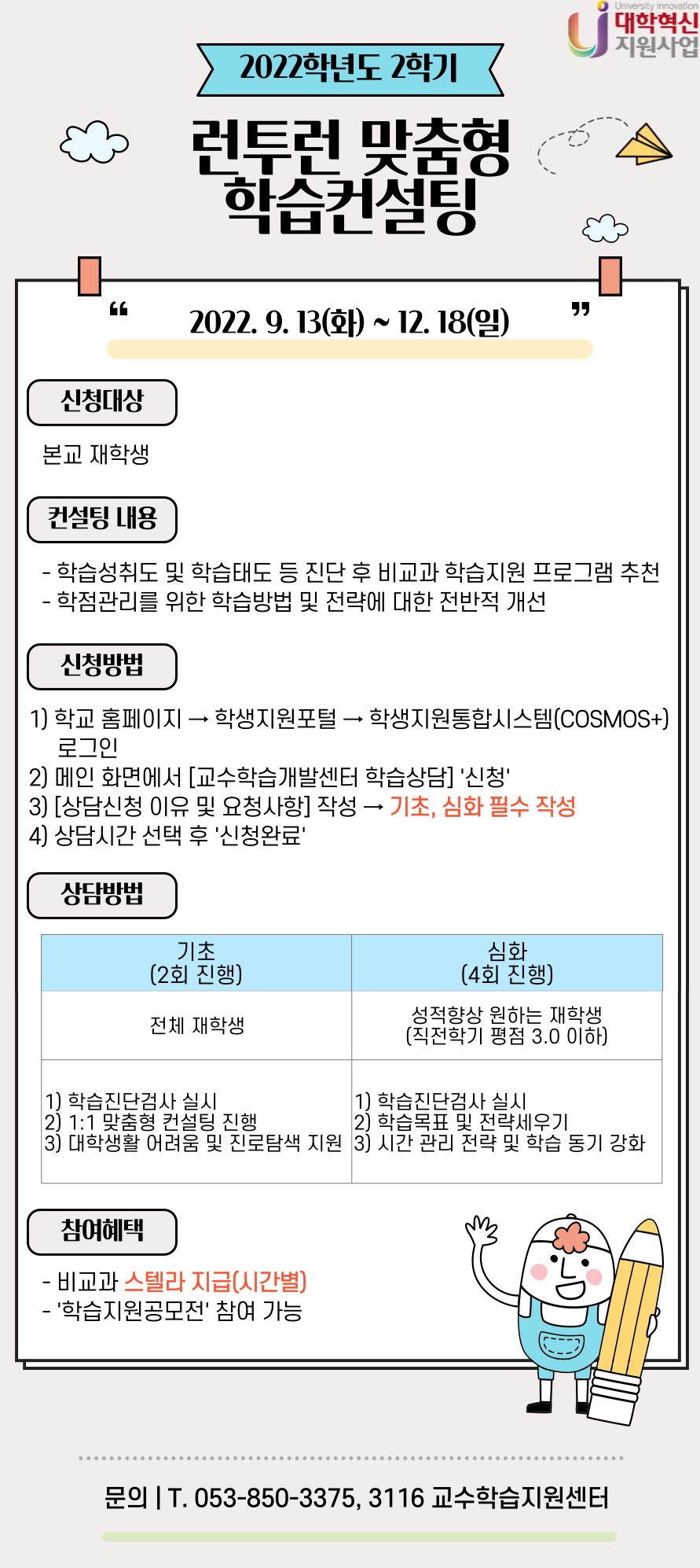 <런투런 맞춤형 학습컨설팅>
1. 신청일정 : 2022. 09. 13(화) ~ 12. 18(일)

2. 신청대상 : 본교 재학생

3. 컨설팅 내용
  1) 학습성취도 및 학습태도 등을 진단하여 비교과 학습지원 프로그램 추천
  2) 학점관리를 위한 학습방법 및 전략에 대한 전반적 개선

4. 신청방법
  1) 학교 홈페이지 → 학생지원포털 → 학생지원통합시스템(COSMOS+) 로그인
  2) 메인화면에서 [교수학습개발센터 학습상담] ‘신청’
  3) [상담신청 이유 및 요청사항] 작성 → 기초, 심화 필수 작성
  4) 상담시간 선택 후 ‘신청완료’

5. 상담방법
  1) 기초(2회 진행) : 전체 재학생
    - 학습진단검사 실시
    - 1:1 맞춤형 컨설팅 진행
    - 대학 생활 어려움 및 진로탐색 지원
  2) 심화(4회 진행) : 성적향상 원하는 재학생(직전학기 평점 3.0 이하)
    - 학습진단검사 실시
    - 학습목표 및 전략세우기
    - 시간 관리 전략 및 학습 동기 강화

6. 참여혜택
  1) 비교과 스텔라 지급(시간별)
  2) ‘학습지원공모전’ 참여 가능

7. 문의 : 053-850-3375, 3116 교수학습지원센터