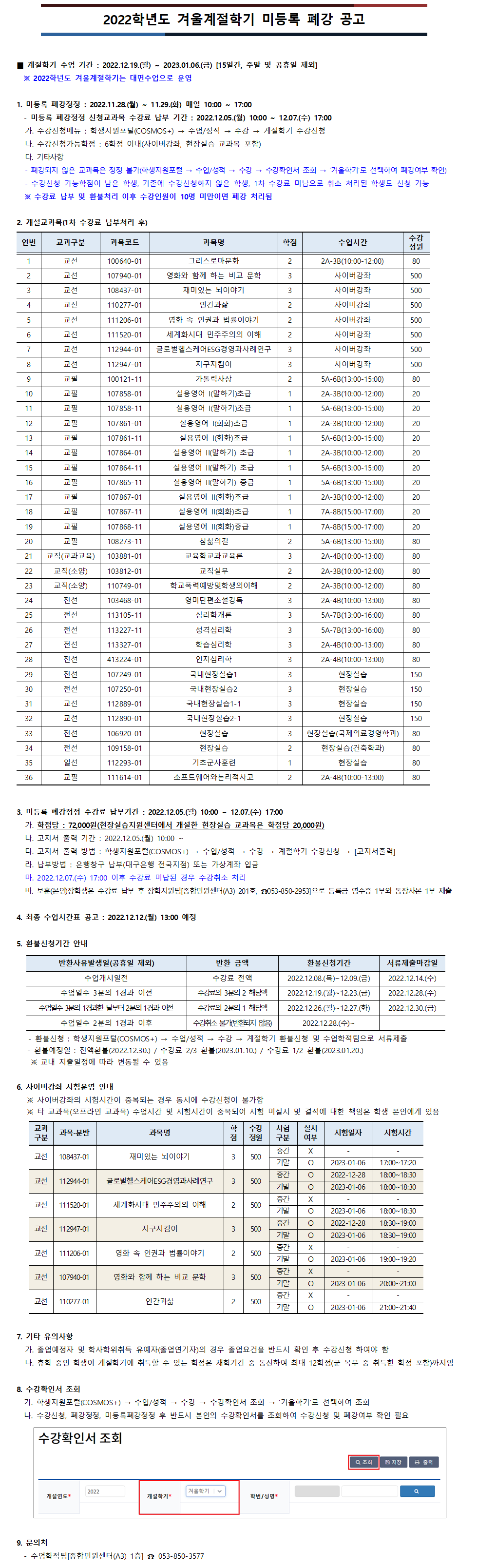 2022학년도 겨울계절학기 미등록 폐강 공고

■ 계절학기 수업 기간 : 2022.12.19.(월) ~ 2023.01.06.(금) [15일간, 주말 및 공휴일 제외]
  ※ 2022학년도 겨울계절학기는 대면수업으로 운영

1. 미등록 폐강정정 : 2022.11.28.(월) ~ 11.29.(화) 매일 10:00 ~ 17:00
  - 미등록 폐강정정 신청교과목 수강료 납부 기간 : 2022.12.05.(월) 10:00 ~ 12.07.(수) 17:00
가. 수강신청메뉴 : 학생지원포털(COSMOS+) → 수업/성적 → 수강 → 계절학기 수강신청          
나. 수강신청가능학점 : 6학점 이내(사이버강좌, 현장실습 교과목 포함)
다. 기타사항
- 폐강되지 않은 교과목은 정정 불가(학생지원포털 → 수업/성적 → 수강 → 수강확인서 조회 → ‘겨울학기’로 선택하여 폐강여부 확인)
- 수강신청 가능학점이 남은 학생, 기존에 수강신청하지 않은 학생, 1차 수강료 미납으로 취소 처리된 학생도 신청 가능
※ 수강료 납부 및 환불처리 이후 수강인원이 10명 미만이면 폐강 처리됨

2. 개설교과목(1차 폐강 후)
1.교선100640-01그리스로마문화
2.교선107940-01영화와 함께 하는 비교 문학
3.교선108437-01재미있는 뇌이야기
4.교선110277-01인간과삶
5.교선111206-01영화 속 인권과 법률이야기
6.교선111520-01세계화시대 민주주의의 이해
7.교선112944-01글로벌헬스케어ESG경영과사례연구
8.교선112947-01지구지킴이
9.교필100121-11가톨릭사상
10.교필107858-01실용영어 I(말하기)초급
11.교필107858-11실용영어 I(말하기)초급
12.교필107861-01실용영어 I(회화)초급
13.교필107861-11실용영어 I(회화)초급
14.교필107864-01실용영어 II(말하기) 초급
15.교필107864-11실용영어 II(말하기) 초급
16.교필107865-11실용영어 II(말하기) 중급
17.교필107867-01실용영어 II(회화)초급
18.교필107867-11실용영어 II(회화)초급
19.교필107868-11실용영어 II(회화)중급
20.교필108273-11참삶의길
21.교직(소양)103812-01교직실무
22.교직(교과교육)103881-01교육학교과교육론
23.교직(소양)110749-01학교폭력예방및학생의이해
24.전선103468-01영미단편소설강독
25.전선113105-11심리학개론
26.전선113227-11성격심리학
27.전선113327-01학습심리학
28.전선413224-01인지심리학
29.전선107249-01국내현장실습1
30.전선107250-01국내현장실습2
31.교선112889-01국내현장실습1-1
32.교선112890-01국내현장실습2-1
33.전선106920-01현장실습
34.전선109158-01현장실습
35.일선112293-01기초군사훈련
36.교필111614-01소프트웨어와논리적사고

3. 미등록 폐강정정 수강료 납부기간 : 2022.12.05.(월) 10:00 ~ 12.07.(수) 17:00
가. 학점당 : 72,000원(현장실습지원센터에서 개설한 현장실습 교과목은 학점당 20,000원)
나. 고지서 출력 기간 : 2022.12.05.(월) 10:00 ~
다. 고지서 출력 방법 : 학생지원포털(COSMOS+) → 수업/성적 → 수강 → 계절학기 수강신청 → [고지서출력]
라. 납부방법 : 은행창구 납부(대구은행 전국지점) 또는 가상계좌 입금
마. 2022.12.07.(수) 17:00 이후 수강료 미납된 경우 수강취소 처리
바. 보훈(본인)장학생은 수강료 납부 후 장학지원팀[종합민원센터(A3) 201호, ☎053-850-2953]으로 등록금 영수증 1부와 통장사본 1부 제출 

4. 최종 수업시간표 공고 : 2022.12.12.(월) 13:00 예정

5. 환불신청기간 안내
반환사유발생일(공휴일 제외)
- 수업개시일전 : 수강료 전액 2022.12.08.(목)~12.09.(금)신청, 2022.12.14.(수)까지 서류제출
- 수업일수 3분의 1경과 이전 : 수강료의 3분의 2 해당액 2022.12.19.(월)~12.23.(금)신청, 2022.12.28.(수)까지 서류제출
- 수업일수 3분의 1경과한 날부터 2분의 1경과 이전 : 수강료의 2분의 1 해당액 2022.12.26.(월)~12.27.(화)신청, 2022.12.30.(금) 서류제출
- 수업일수 2분의 1경과 이후 : 수강취소 불가(반환되지 않음) 2022.12.28.(수)부터 신청 불가
 - 환불신청 : 학생지원포털(COSMOS+) → 수업/성적 → 수강 → 계절학기 환불신청 및 수업학적팀으로 서류제출
   - 환불예정일 : 전액환불(2022.12.30.) / 수강료 2/3 환불(2023.01.10.) / 수강료 1/2 환불(2023.01.20.)
    ※ 교내 지출일정에 따라 변동될 수 있음
     
6. 사이버강좌 시험운영 안내 (일반 오프라인 개설강좌는 수강신청 기간에 조회 가능)
   ※ 사이버강좌의 시험시간이 중복되는 경우 동시에 수강신청이 불가함
   ※ 타 교과목(오프라인 교과목) 수업시간 및 시험시간이 중복되어 시험 미실시 및 결석에 대한 책임은 학생 본인에게 있음
가. 108437-01 재미있는 뇌이야기 : 기말고사 2023-01-06 17:00~17:20
나. 112944-01 글로벌헬스케어ESG경영과사례연구 : 중간고사 2022-12-28 18:00~18:30, 기말고사 2023-01-06 18:00~18:30
다. 111520-01 세계화시대 민주주의의 이해 : 기말고사 2023-01-06 18:00~18:30
라. 112947-01 지구지킴이 : 중간고사 2022-12-28 18:30~19:00, 기말고사 2023-01-06 18:30~19:00
마. 111206-01 영화 속 인권과 법률이야기 : 기말고사 2023-01-06 19:00~19:20
바. 107940-01 영화와 함께 하는 비교 문학 : 기말고사 2023-01-06 20:00~21:00
사. 110277-01 인간과삶 : 기말고사 2023-01-06 21:00~21:40

7. 기타 유의사항
가. 졸업예정자 및 학사학위취득 유예자(졸업연기자)의 경우 졸업요건을 반드시 확인 후 수강신청 하여야 함
나. 휴학 중인 학생이 계절학기에 취득할 수 있는 학점은 재학기간 중 통산하여 최대 12학점(군 복무 중 취득한 학점 포함)까지임

8. 수강확인서 조회
  가. 학생지원포털(COSMOS+) → 수업/성적 → 수강 → 수강확인서 조회 → ‘겨울학기’로 선택하여 조회
  나. 수강신청, 폐강정정, 미등록폐강정정 후 반드시 본인의 수강확인서를 조회하여 수강신청 및 폐강여부 확인 필요

9. 문의처
  - 수업학적팀[종합민원센터(A3) 1층] ☎ 053-850-3577