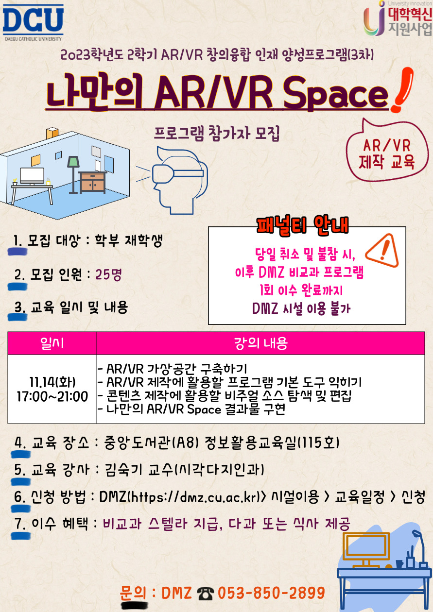 2023학년도 2학기 AR/VR 창의융합인재 양성프로그램 (3차)
나만의 AR/VR Space
프로그램 참여자 모집

1. 모집대상 : 학부 재학생            
2. 모집인원 : 25명
3. 교육일시: 11.14(화) 17:00~21:00 총 4시간
4. 강의 내용: 
- AR/VR 가상공간 구축하기, AR/VR 제작에 활용할 프로그램 기본 도구 익히기, 콘텐츠 제작에 활용할 비주얼 소스 탐색 및 편집, 나만의 AR/VR Space 결과물 구현 
5. 교육 장소 : 중앙도서관(A8) 정보활용교육실(115호)
6. 교육 강사 : 김숙기 교수(시각디자인과)
7. 신청 방법 : DMZ(https://dmz.cu.ac.kr) > 시설 이용 > 교육 일정 > 신청
8. 이수 혜택 : 비교과 스텔라 점수 지급, 식사 제공
9. 문의 사항 : DMZ ☎053-850-2899