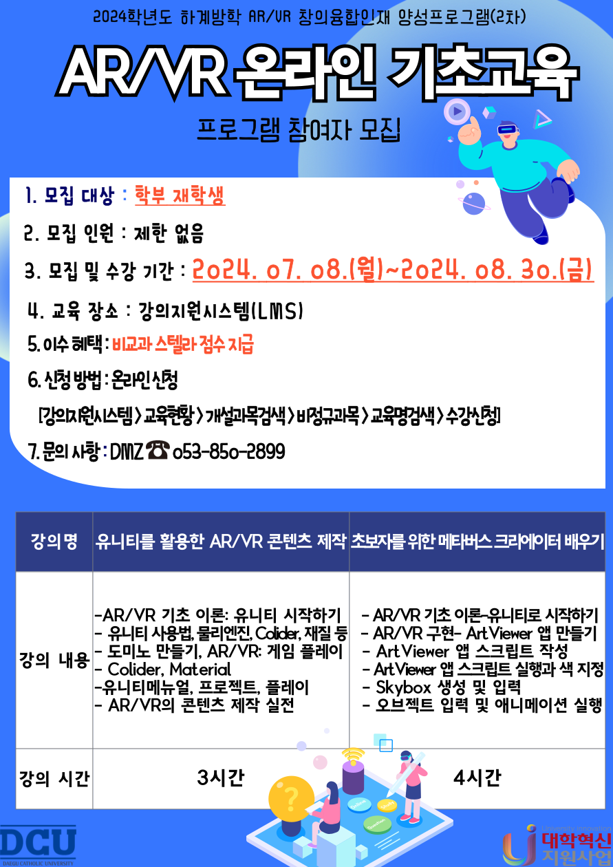 2024학년도 동계방학 AR/VR 창의융합인재 양성프로그램 (2차)
AR/VR 온라인 기초교육
프로그램 참여자 모집

1. 모집대상 : 학부 재학생            
2. 모집인원 : 제한 없음
3. 모집 및 수강 기간: 2024.07.08.(월)~2024.08.30(금) 23:59
4. 교육 장소 : 강의지원시스템(LMS)
5. 이수 혜택: 비교과 스텔라 점수 지급
6. 신청 방법 : 온라인 신청[강의지원시스템 > 교육현황 > 개설과목검색 > 비정규과목 > 교육명검색 > 수강신청]
7. 문의 사항 : DMZ ☎053-850-2899