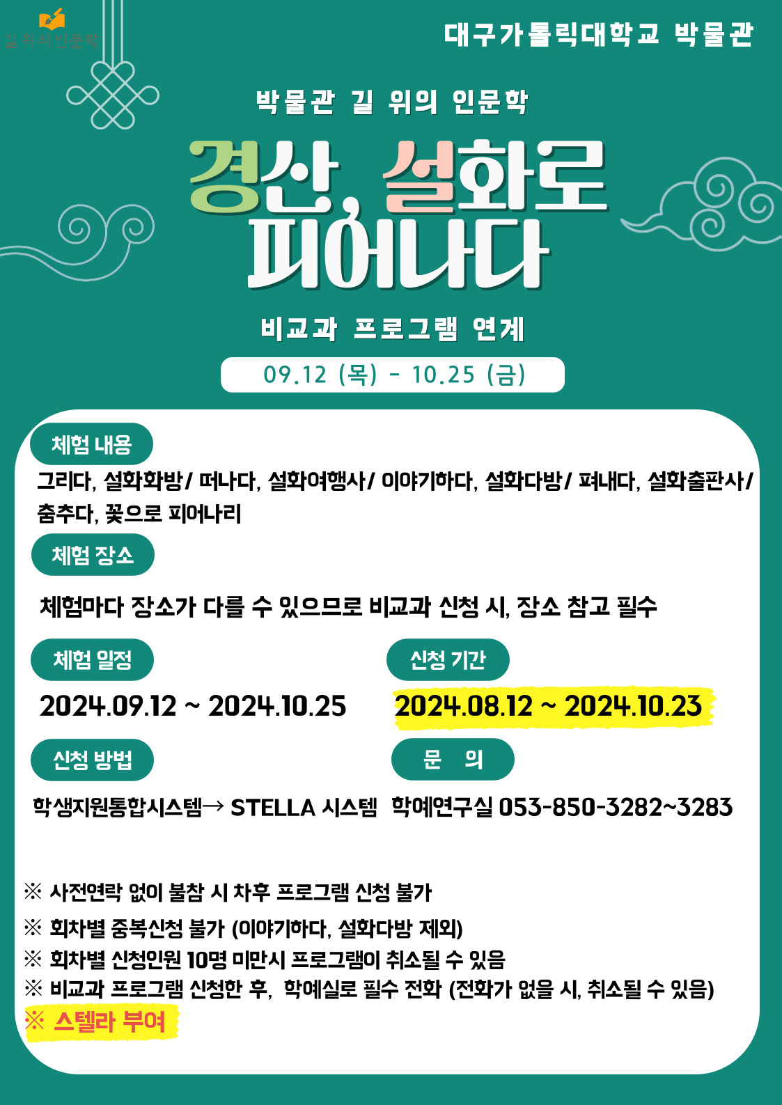 첫 번째 이미지 설명

대구가톨릭대학교 박물관
박물관 길 위의 인문학
경산, 설화로 피어나다
비교과 프로그램 연계
09.12(목)-10.25(금)

체험 내용
그리다, 설화화방/따나다, 설화여행사/이야기하다, 설화다방/펴내다, 설화출판사/춤추다, 꽃으로 피어나리
체험 장소
체험마다 장소가 다를 수 있으므로 비교과 신청 시, 장소 참고 필수
체험 일정
2024.09.12.~2024.10.25.
신청 기간
2024.08.12.~2024.10.23.
신청 방법
학생지원통합시스템→STELLA 시스템 
문의
학예연구실 053-850-3282~3283

※사전 연락 없이 불참 시 차후 프로그램 신청 불가
※회차별 중복신청 불가 (이야기하다. 설화다방 제외)
※회차별 신청 인원 10명 미만시 프로그램이 취소될 수 있음
※비교과 프로그램 신청한 후, 학예실로 필수 전화(전화가 없을 시, 취소될 수 있음)
※스텔라 부여

두 번째 이미지 설명

길 위의 인문학
경산, 설화로 피어나다.
프로그램 운영에 관한 안내 사항
일시
2024.09.12.-10.25.
안내문의
053)850-3282/3283
장소
설화다방 : 김성애 박물관(B6) 2층 강의실
설화화방 : 김성애 박물관(B6) 2층 체험실습실
설화여행사 : 김성애 박물관(B6) 집합
설화출판사 : 중앙도서관(A8) 1층 정보활용교육실
꽃으로 피어나리 : 무용관(C4)

프로그램 안내

회차 : 1차｜날짜/시간 : 9/12(목) 09:30~11:30｜구분 : 체험｜프로그램 내용 : ‘그리다, 설화화방’ 거북바위 전설, 팔공산의 두 큰 스님
회차 : 2차｜날짜/시간 : 9/12(목) 14:00~16:30｜구분 : 강연｜프로그램 내용 : ‘이야기하다, 설화다방’ 내 고향 경산의 전설과 민담
회차 : 3차｜날짜/시간 : 9/13(금) 09:30~11:30｜구분 : 체험｜프로그램 내용 : ‘그리다, 설화화방’ 경산 한 장군 전설, 원효대사의 탄생 설화
회차 : 4차｜날짜/시간 : 9/27(금) 12:30~16:30｜구분 : 탐방｜프로그램 내용 : ‘떠나다, 설화여행사’ 거북바위 전설, 팔공산의 두 큰 스님(환성사)
회차 : 5차｜날짜/시간 : 10/10(목) 14:00~16:00｜구분 : 강연｜프로그램 내용 : ‘이야기하다, 설화다방’ 경산 설화와 지역문화
회차 : 6차｜날짜/시간 : 10/11(금) 12:30~16:30｜구분 : 탐방｜프로그램 내용 : ‘떠나다, 설화여행사’ 한 장군 전설, 원효대사 탄생 설화(경산 자인 계정숲, 제석사)
회차 : 7차｜날짜/시간 : 10/17(목) 09:30~11:30｜구분 : 창작｜프로그램 내용 : ‘펴내다, 설화출판사’
회차 : 8차｜날짜/시간 : 10/18(금) 14:00~16:00｜구분 : 강연｜프로그램 내용 : ‘춤추다, 꽃으로 피어나리’ 한 장군 전설과 여원무
회차 : 9차｜날짜/시간 : 10/24(목) 14:00~16:00｜구분 : 강연｜프로그램 내용 : ‘이야기하다, 설화다방’ 삼국유사로 바라본 설화의 사료적 가치와 독법
회차 : 10차｜날짜/시간 : 10/25(금) 14:00~16:00｜구분 : 후속모임｜프로그램 내용 : ‘춤추다, 꽃으로 피어나리’ 한 장군 전설과 여원무