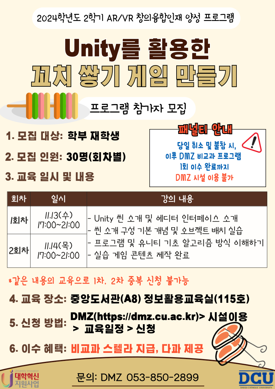 2024학년도 2학기 AR/VR 창의융합 교육프로그램(4차)
Unity를 활용한 꼬치 쌓기 게임 만들기
프로그램 참여자 모집

1. 모집대상 : 학부 재학생            
2. 모집인원 : 회차당 30명
3. 교육일시: 1차: 2024.11.13.(수), 2차: 11.14(화) 17:00~21:00 총 4시간
4. 강의 내용 : 유니티 엔진의 사용 사례 (게임, VR/AR, 시뮬레이션 등), 기본 조작법 및 씬 뷰 내 탐색 방법 익히기, 유니티 UI 기본 이해 및 배치 방법 익히기, 추가 학습 자료 및 추천 튜토리얼 제공 등
5. 교육 장소 : 중앙도서관(A8) 정보활용교육실(115호)
6. 교육 강사 : 김범희 강사(파머스)
7. 신청 방법 : DMZ(https://dmz.cu.ac.kr) > 시설 이용 > 교육 일정 > 신청
8. 이수 혜택 : 비교과 스텔라 점수 지급, 식사 제공
9. 문의 사항 : DMZ ☎053-850-2899