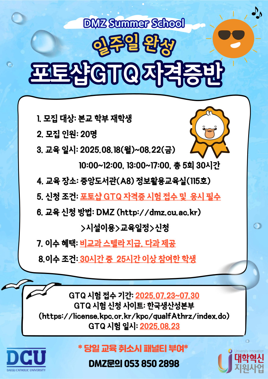 DMZ Summer School
일주일 완성 포토샵 GTQ 자격증반

1. 모집 대상: 본교 학부 재학생
2. 모집 인원: 20명
3. 교육 일시: 2025.08.18(월)~08.22(금)?10:00~12:00, 13:00~17:00, 총 5회 30시간
4. 교육 장소: 중앙도서관(A8) 정보활용교육실(115호)
5. 신청 조건:?포토샵 GTQ 자격증 시험 접수 및? 응시 필수
6. 교육 신청 방법: DMZ (http://dmz.cu.ac.kr) >시설이용>교육일정>신청
7. 이수 혜택: 비교과 스텔라 지급, 다과 제공
8.이수 조건: 30시간 중? 25시간 이상 참여한 학생

GTQ 시험 접수 기간: 2025.07.23~07.30
GTQ 시험 신청 사이트: 한국생산성본부 (https://license.kpc.or.kr/kpc/qualfAthrz/index.do)
GTQ 시험 일시: 2025.08.23

* 당일 교육 취소시 패널티 부여*?

DMZ문의 053 850 2898